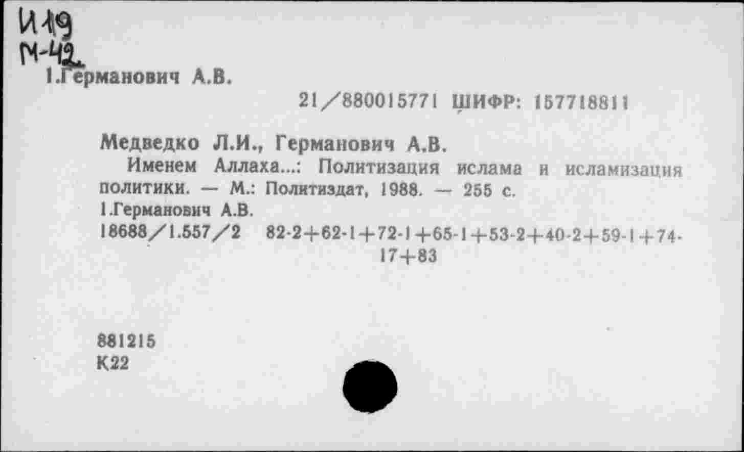 ﻿1Л^
I.Германович А.В.
21/880015771 ШИФР: 157718811
Медведко Л.И., Германович А.В,
Именем Аллаха...: Политизация ислама и исламизация политики. — М.: Политиздат, 1988. — 255 с.
1.Германович А.В.
18688/1.557/2 82-2+62-1 + 72-1 +654 +53-2+40-2+59-1 + 74-
17+83
881215 К22